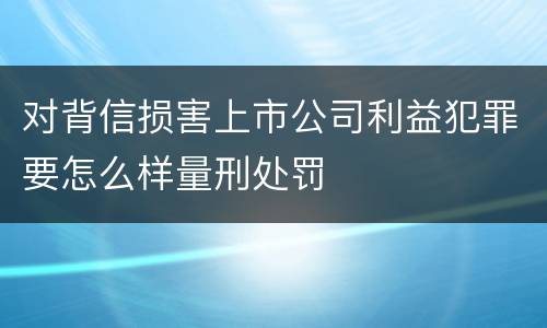 对背信损害上市公司利益犯罪要怎么样量刑处罚