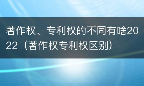 著作权、专利权的不同有啥2022（著作权专利权区别）