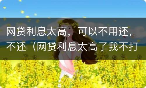 网贷利息太高，可以不用还，不还（网贷利息太高了我不打算还了）