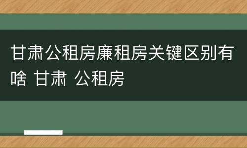甘肃公租房廉租房关键区别有啥 甘肃 公租房