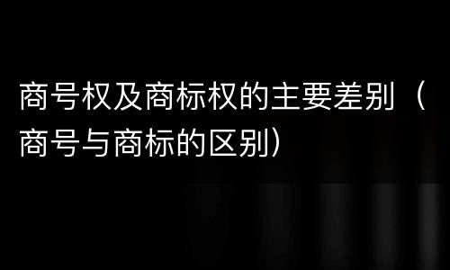 商号权及商标权的主要差别（商号与商标的区别）