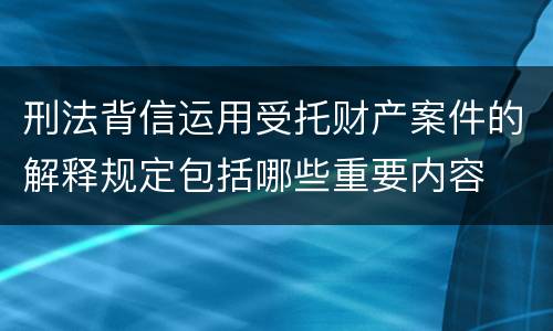 刑法背信运用受托财产案件的解释规定包括哪些重要内容