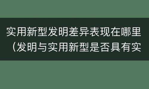 实用新型发明差异表现在哪里（发明与实用新型是否具有实用性）