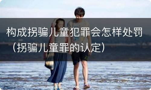 构成拐骗儿童犯罪会怎样处罚（拐骗儿童罪的认定）