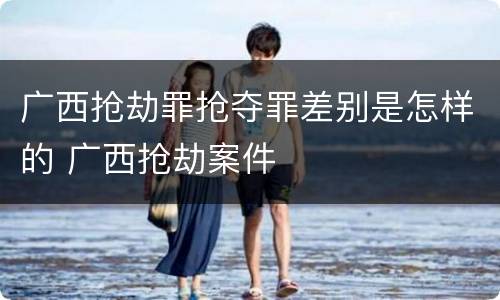 广西抢劫罪抢夺罪差别是怎样的 广西抢劫案件