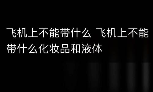 飞机上不能带什么 飞机上不能带什么化妆品和液体