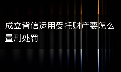 成立背信运用受托财产要怎么量刑处罚