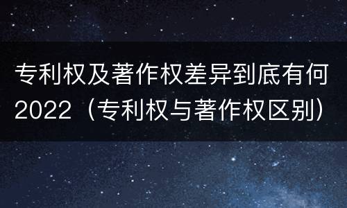 专利权及著作权差异到底有何2022（专利权与著作权区别）
