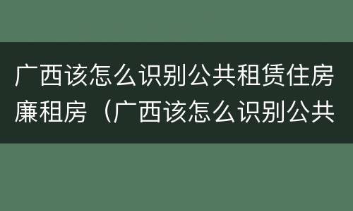 广西该怎么识别公共租赁住房廉租房（广西该怎么识别公共租赁住房廉租房信息）