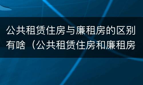 公共租赁住房与廉租房的区别有啥（公共租赁住房和廉租房的区别）