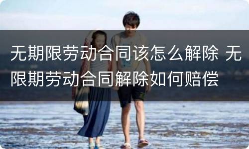 无期限劳动合同该怎么解除 无限期劳动合同解除如何赔偿