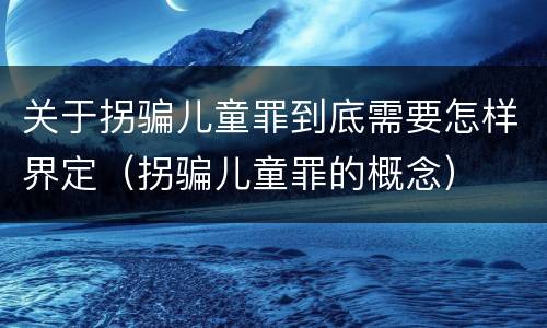 关于拐骗儿童罪到底需要怎样界定（拐骗儿童罪的概念）