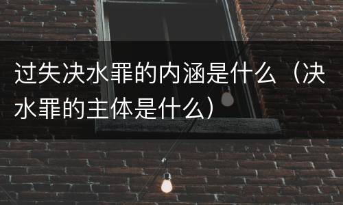 过失决水罪的内涵是什么（决水罪的主体是什么）