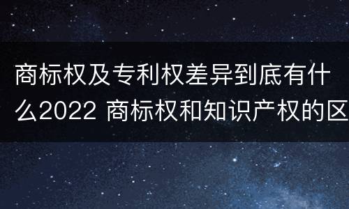 商标权及专利权差异到底有什么2022 商标权和知识产权的区别