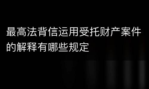 最高法背信运用受托财产案件的解释有哪些规定