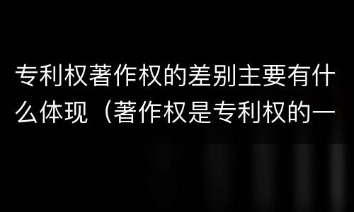 专利权著作权的差别主要有什么体现（著作权是专利权的一种吗）