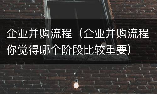 企业并购流程（企业并购流程你觉得哪个阶段比较重要）