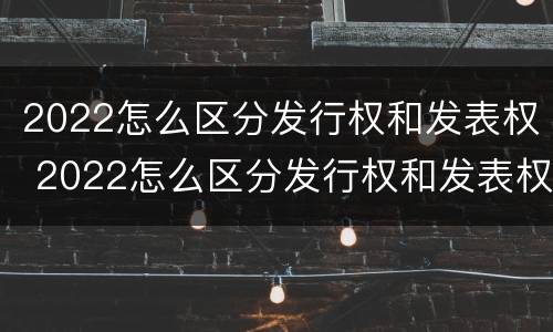2022怎么区分发行权和发表权 2022怎么区分发行权和发表权的区别