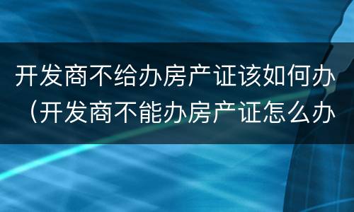 开发商不给办房产证该如何办（开发商不能办房产证怎么办）