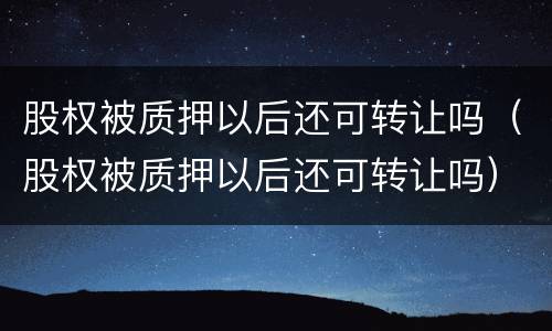 股权被质押以后还可转让吗（股权被质押以后还可转让吗）
