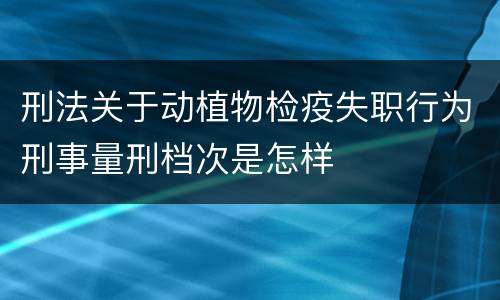 刑法关于动植物检疫失职行为刑事量刑档次是怎样