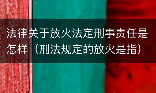 法律关于放火法定刑事责任是怎样（刑法规定的放火是指）