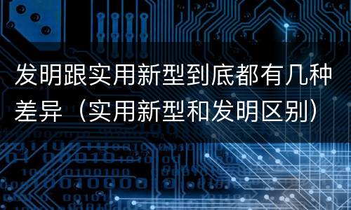 发明跟实用新型到底都有几种差异（实用新型和发明区别）