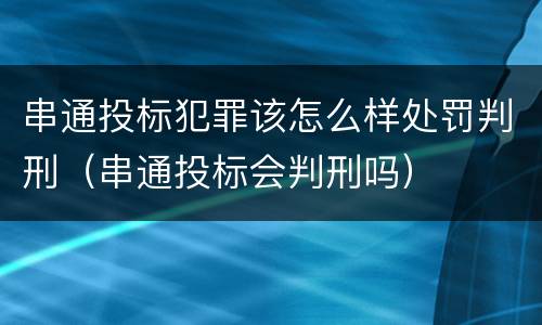 串通投标犯罪该怎么样处罚判刑（串通投标会判刑吗）