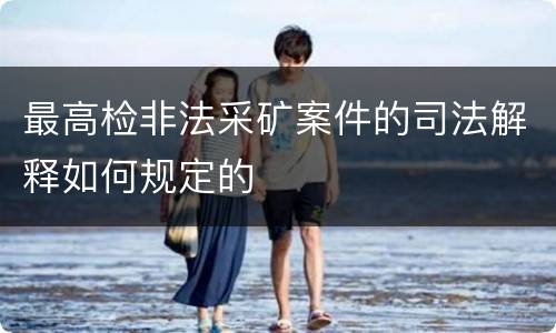 最高检非法采矿案件的司法解释如何规定的