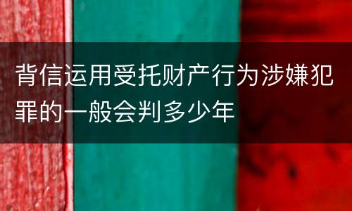 背信运用受托财产行为涉嫌犯罪的一般会判多少年