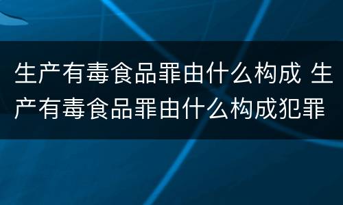 生产有毒食品罪由什么构成 生产有毒食品罪由什么构成犯罪