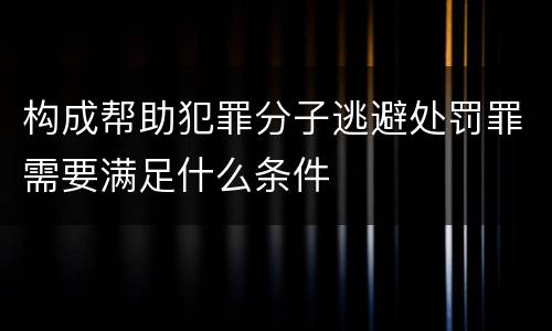 构成帮助犯罪分子逃避处罚罪需要满足什么条件