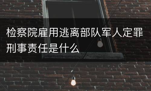 检察院雇用逃离部队军人定罪刑事责任是什么