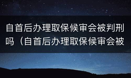 自首后办理取保候审会被判刑吗（自首后办理取保候审会被判刑吗多久）