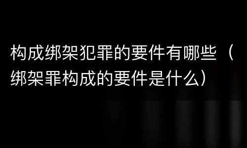 构成绑架犯罪的要件有哪些（绑架罪构成的要件是什么）