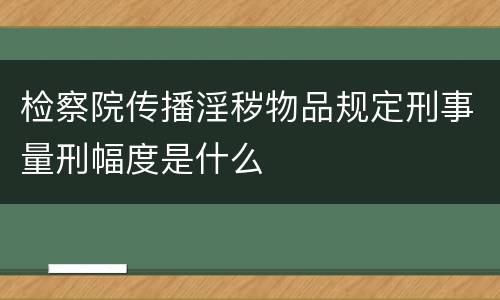 检察院传播淫秽物品规定刑事量刑幅度是什么