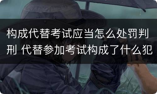 构成代替考试应当怎么处罚判刑 代替参加考试构成了什么犯罪