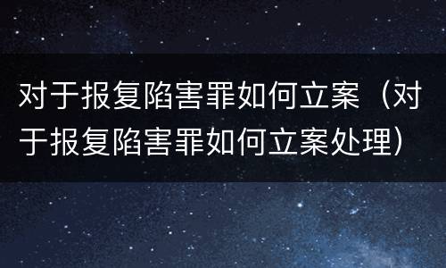 对于报复陷害罪如何立案（对于报复陷害罪如何立案处理）