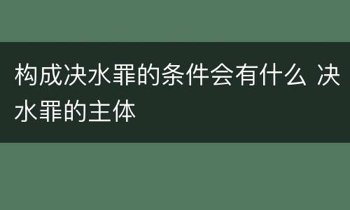 构成决水罪的条件会有什么 决水罪的主体