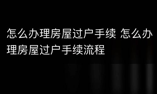 怎么办理房屋过户手续 怎么办理房屋过户手续流程