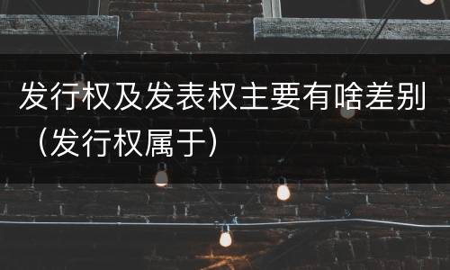 发行权及发表权主要有啥差别（发行权属于）
