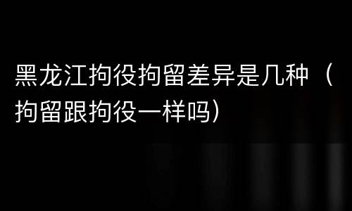 黑龙江拘役拘留差异是几种（拘留跟拘役一样吗）