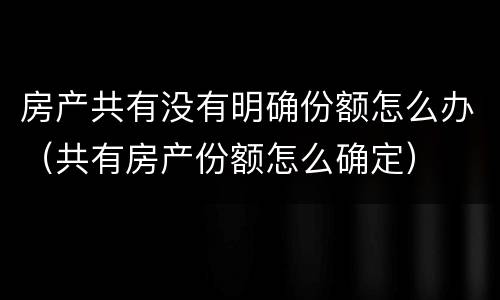 房产共有没有明确份额怎么办（共有房产份额怎么确定）