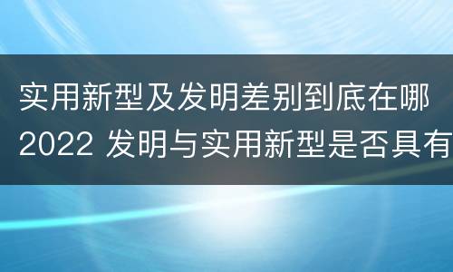 实用新型及发明差别到底在哪2022 发明与实用新型是否具有实用性