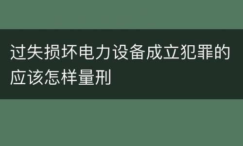 过失损坏电力设备成立犯罪的应该怎样量刑