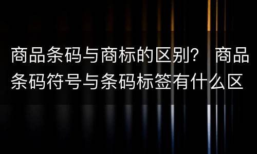 商品条码与商标的区别？ 商品条码符号与条码标签有什么区别