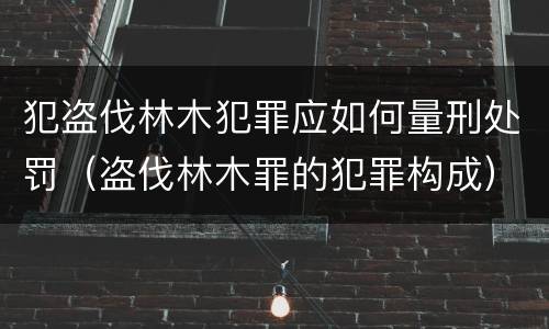 犯盗伐林木犯罪应如何量刑处罚（盗伐林木罪的犯罪构成）