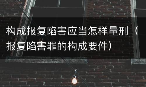 构成报复陷害应当怎样量刑（报复陷害罪的构成要件）