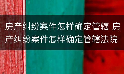 房产纠纷案件怎样确定管辖 房产纠纷案件怎样确定管辖法院