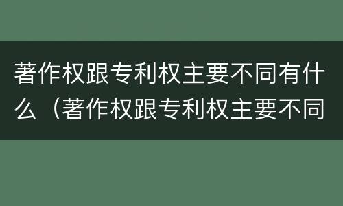 著作权跟专利权主要不同有什么（著作权跟专利权主要不同有什么特点）